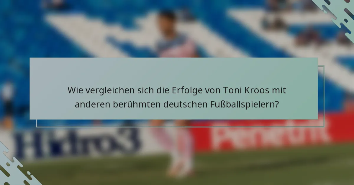 Wie vergleichen sich die Erfolge von Toni Kroos mit anderen berühmten deutschen Fußballspielern?